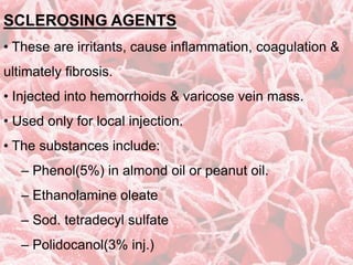 SCLEROSING AGENTS
• These are irritants, cause inflammation, coagulation &
ultimately fibrosis.
• Injected into hemorrhoids & varicose vein mass.
• Used only for local injection.
• The substances include:
– Phenol(5%) in almond oil or peanut oil.
– Ethanolamine oleate
– Sod. tetradecyl sulfate
– Polidocanol(3% inj.)
 