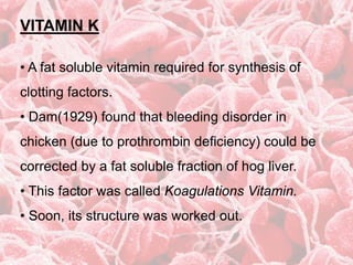 VITAMIN K
• A fat soluble vitamin required for synthesis of
clotting factors.
• Dam(1929) found that bleeding disorder in
chicken (due to prothrombin deficiency) could be
corrected by a fat soluble fraction of hog liver.
• This factor was called Koagulations Vitamin.
• Soon, its structure was worked out.
 