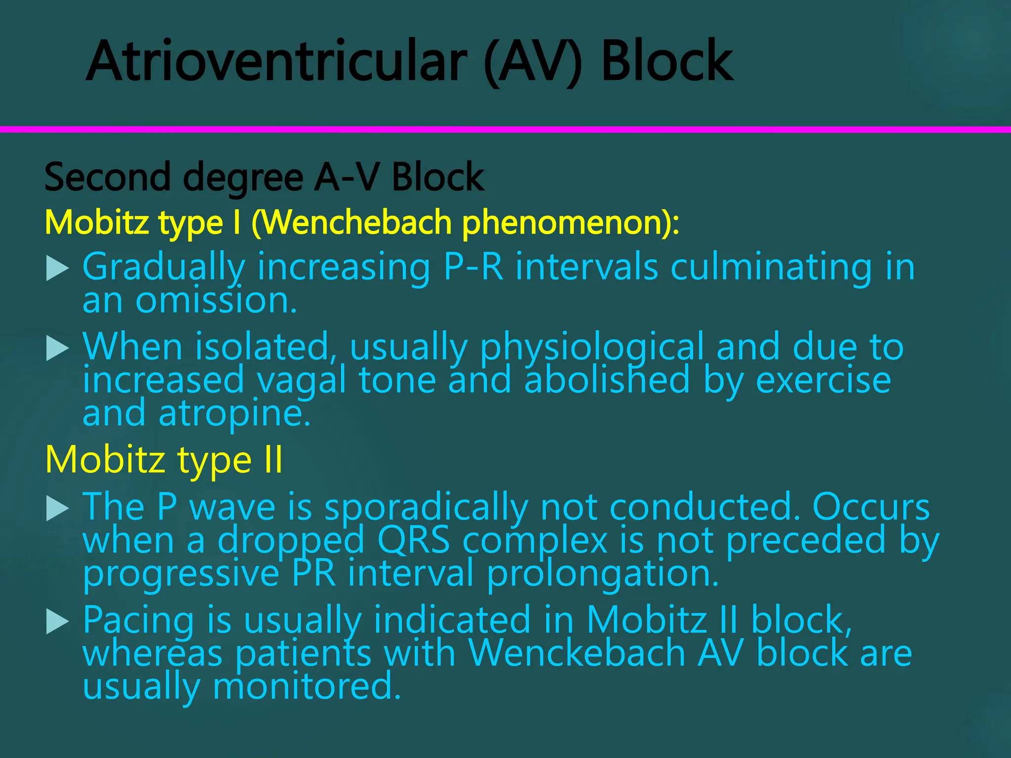 Atrioventricular (AV) Block
Second degree A-V Block
Mobitz type I (Wenchebach phenomenon):
 Gradually increasing P-R intervals culminating in
an omission.
 When isolated, usually physiological and due to
increased vagal tone and abolished by exercise
and atropine.
Mobitz type II
 The P wave is sporadically not conducted. Occurs
when a dropped QRS complex is not preceded by
progressive PR interval prolongation.
 Pacing is usually indicated in Mobitz II block,
whereas patients with Wenckebach AV block are
usually monitored.
 