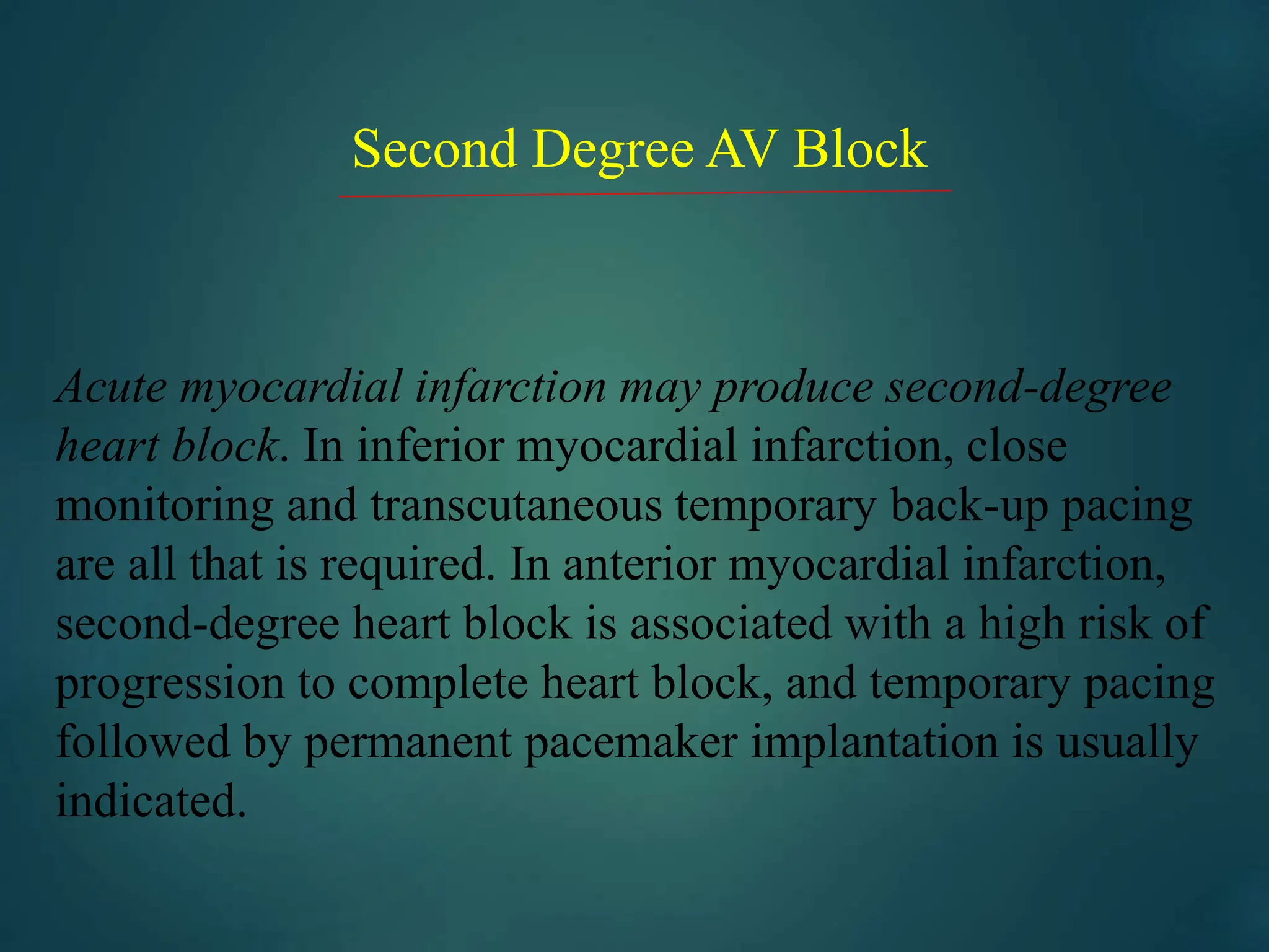 Second Degree AV Block
Acute myocardial infarction may produce second-degree
heart block. In inferior myocardial infarction, close
monitoring and transcutaneous temporary back-up pacing
are all that is required. In anterior myocardial infarction,
second-degree heart block is associated with a high risk of
progression to complete heart block, and temporary pacing
followed by permanent pacemaker implantation is usually
indicated.
 