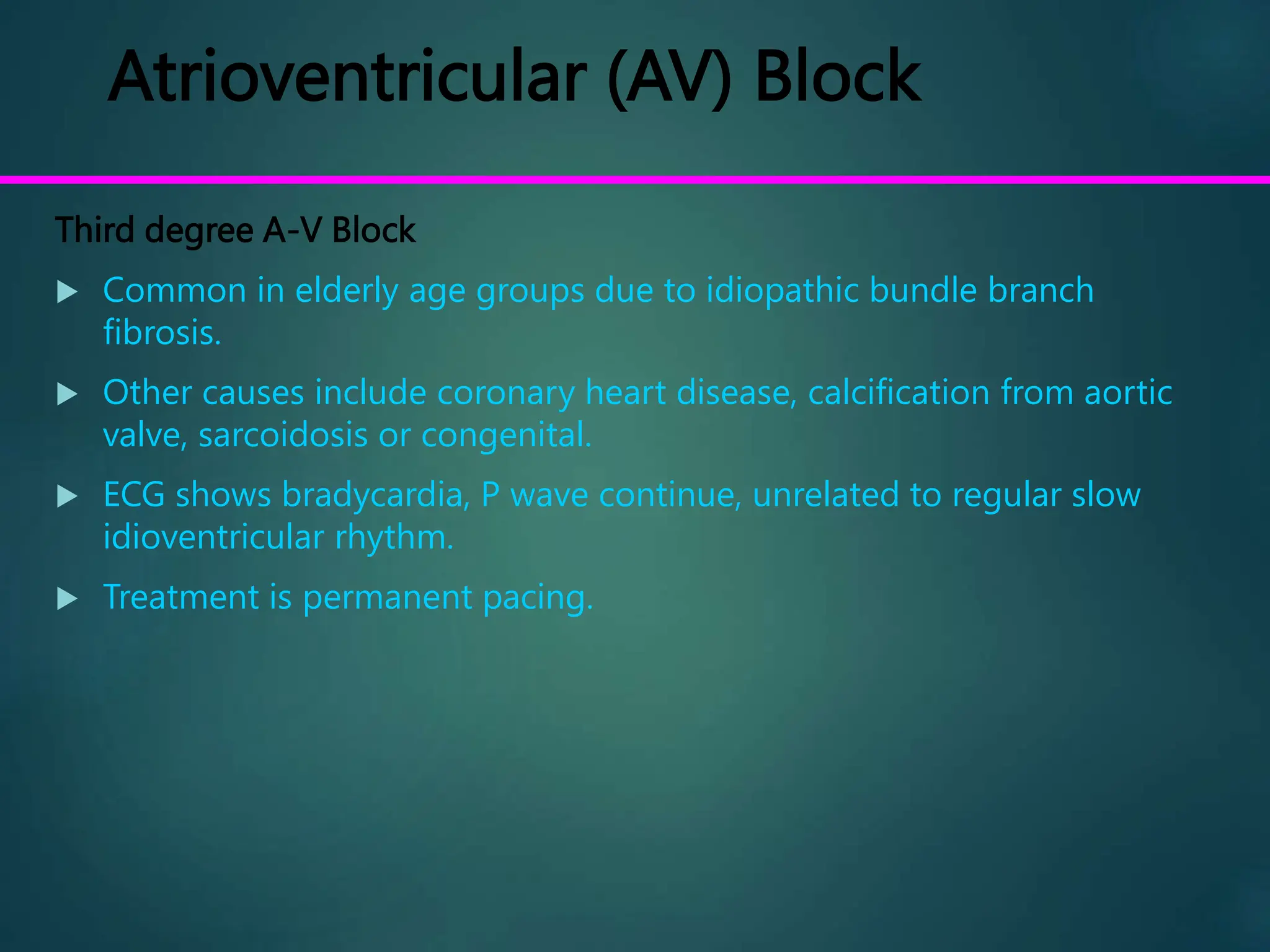 Atrioventricular (AV) Block
Third degree A-V Block
 Common in elderly age groups due to idiopathic bundle branch
fibrosis.
 Other causes include coronary heart disease, calcification from aortic
valve, sarcoidosis or congenital.
 ECG shows bradycardia, P wave continue, unrelated to regular slow
idioventricular rhythm.
 Treatment is permanent pacing.
 