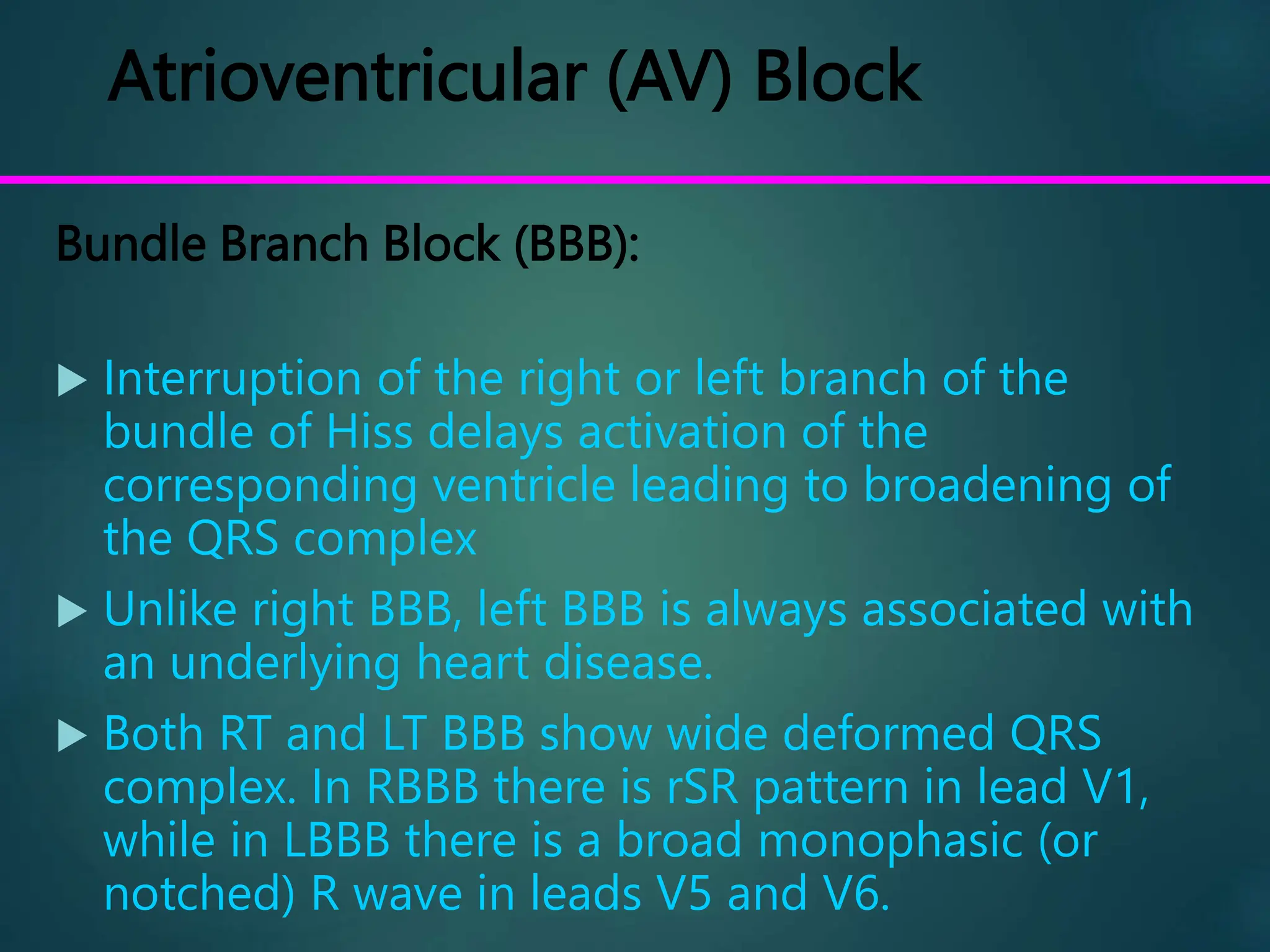 Atrioventricular (AV) Block
Bundle Branch Block (BBB):
 Interruption of the right or left branch of the
bundle of Hiss delays activation of the
corresponding ventricle leading to broadening of
the QRS complex
 Unlike right BBB, left BBB is always associated with
an underlying heart disease.
 Both RT and LT BBB show wide deformed QRS
complex. In RBBB there is rSR pattern in lead V1,
while in LBBB there is a broad monophasic (or
notched) R wave in leads V5 and V6.
 
