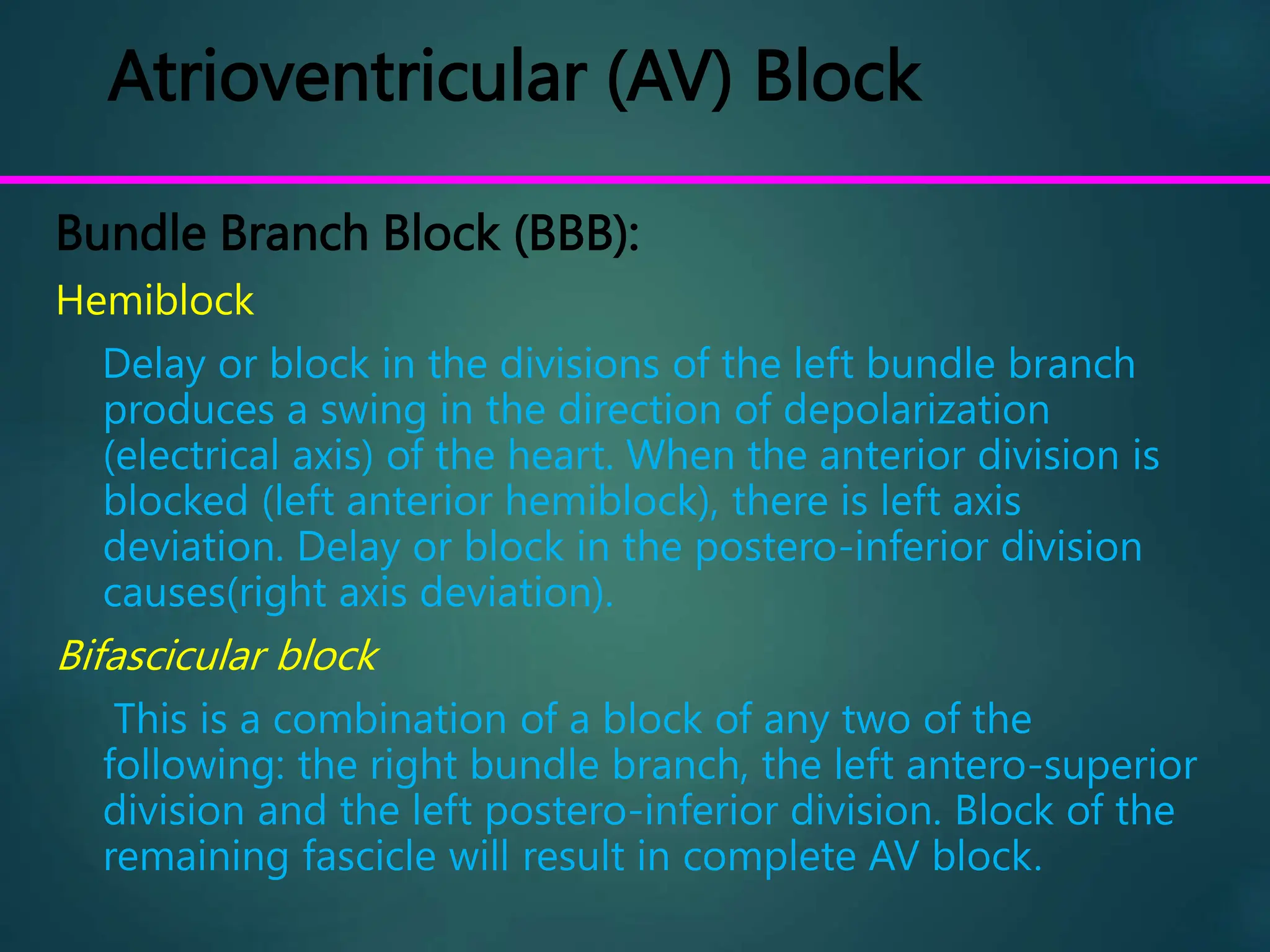 Atrioventricular (AV) Block
Bundle Branch Block (BBB):
Hemiblock
Delay or block in the divisions of the left bundle branch
produces a swing in the direction of depolarization
(electrical axis) of the heart. When the anterior division is
blocked (left anterior hemiblock), there is left axis
deviation. Delay or block in the postero-inferior division
causes(right axis deviation).
Bifascicular block
This is a combination of a block of any two of the
following: the right bundle branch, the left antero-superior
division and the left postero-inferior division. Block of the
remaining fascicle will result in complete AV block.
 