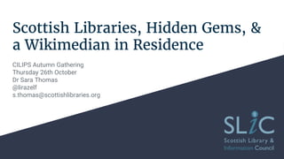 Scottish Libraries, Hidden Gems, &
a Wikimedian in Residence
CILIPS Autumn Gathering
Thursday 26th October
Dr Sara Thomas
@lirazelf
s.thomas@scottishlibraries.org
 
