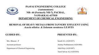 PAAVAI ENGINEERING COLLEGE
(Autonomous)
NH- 44 (Formerly NH-7), PACHAL,
NAMAKKAL-637018
DEPARTMENT OF CHEMICAL ENGINEERING
REMOVAL OF HEAVY METALS FROM TANNERY EFFLUENT USING
Acacia nilotica & Solanum surattense LEAVES
GUIDED BY; PRESENTED BY;
Mrs. Bharani . P Sarath S.L (16201037)
Assistant professor Akshay Prabhakaran (16201008)
Department of Chemical Engineering Akhil Reji (16201007)
Tamil Selvan .K (16201054)
 