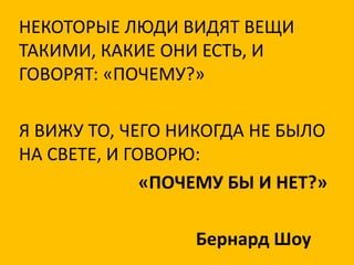 НЕКОТОРЫЕ ЛЮДИ ВИДЯТ ВЕЩИ
ТАКИМИ, КАКИЕ ОНИ ЕСТЬ, И
ГОВОРЯТ: «ПОЧЕМУ?»

Я ВИЖУ ТО, ЧЕГО НИКОГДА НЕ БЫЛО
НА СВЕТЕ, И ГОВОРЮ:
              «ПОЧЕМУ БЫ И НЕТ?»

                  Бернард Шоу
 