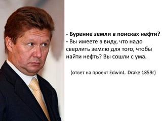 - Бурение земли в поисках нефти?
- Вы имеете в виду, что надо
сверлить землю для того, чтобы
найти нефть? Вы сошли с ума.

 (ответ на проект EdwinL. Drake 1859г)
 