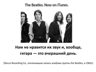 Нам не нравится их звук и, вообще,
           гитара — это вчерашний день.

(Decca Recording Co., отклонившая запись альбома группы the Beatles, в 1962г)
 