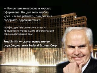— Концепция интересна и хорошо
оформлена. Но, для того, чтобы
идея начала работать, она должна
содержать здравый смысл.

(профессура Yale University в ответ на
предложение Фреда Смита об организации
сервиса доставки на дом)

Fred Smith — станет основателем
службы доставки Federal Express Corp
 