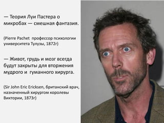 — Теория Луи Пастера о
микробах — смешная фантазия.

(Pierre Pachet профессор психологии
университета Тулузы, 1872г)


— Живот, грудь и мозг всегда
будут закрыты для вторжения
мудрого и гуманного хирурга.

(Sir John Eric Ericksen, британский врач,
назначенный хирургом королевы
Виктории, 1873г)
 