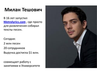 Милан Тешович
В 16 лет запустил
Metrolyrics.com , где просто
для развлечения собирал
тексты песен.

Сегодня:
2 млн песен
20 сотрудников
Выручка достигла $1 млн.

совмещает работу с
занятиями в Университете
 