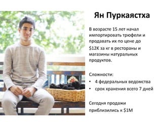 Ян Пуркаястха
В возрасте 15 лет начал
импортировать трюфели и
продавать их по цене до
$12K за кг в рестораны и
магазины натуральных
продуктов.

Сложности:
• 4 федеральных ведомства
• срок хранения всего 7 дней

Сегодня продажи
приблизились к $1M
 