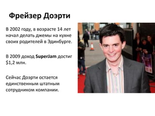 Фрейзер Доэрти
В 2002 году, в возрасте 14 лет
начал делать джемы на кухне
своих родителей в Эдинбурге.

В 2009 доход SuperJam достиг
$1,2 млн.

Сейчас Доэрти остается
единственным штатным
сотрудником компании.
 