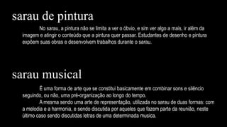 No sarau, a pintura não se limita a ver o óbvio, e sim ver algo a mais, ir além da
imagem e atingir o conteúdo que a pintura quer passar. Estudantes de desenho e pintura
expõem suas obras e desenvolvem trabalhos durante o sarau.
É uma forma de arte que se constitui basicamente em combinar sons e silêncio
seguindo, ou não, uma pré-organização ao longo do tempo.
A mesma sendo uma arte de representação, utilizada no sarau de duas formas: com
a melodia e a harmonia, e sendo discutida por aqueles que fazem parte da reunião, neste
último caso sendo discutidas letras de uma determinada musica.
sarau de pintura
sarau musical
 