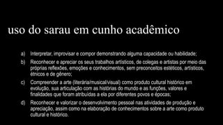 a) Interpretar, improvisar e compor demonstrando alguma capacidade ou habilidade;
b) Reconhecer e apreciar os seus trabalhos artísticos, de colegas e artistas por meio das
próprias reflexões, emoções e conhecimentos, sem preconceitos estéticos, artísticos,
étnicos e de gênero;
c) Compreender a arte (literária/musical/visual) como produto cultural histórico em
evolução, sua articulação com as histórias do mundo e as funções, valores e
finalidades que foram atribuídas a ela por diferentes povos e épocas;
d) Reconhecer e valorizar o desenvolvimento pessoal nas atividades de produção e
apreciação, assim como na elaboração de conhecimentos sobre a arte como produto
cultural e histórico.
uso do sarau em cunho acadêmico
 