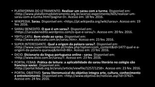 • PLATAFORMA DO LETRAMENTO. Realizar um sarau com a turma. Disponível em:
<http://www.plataformadoletramento.org.br/acervo-experimente/605/realizar-um-
sarau-com-a-turma.html?pagina=3>. Acesso em: 18 fev. 2016.
• WIKIPEDIA. Sarau. Disponível em: <https://pt.wikipedia.org/wiki/sarau>. Acesso em: 19
fev. 2016.
• SARAU BENEDITO. O que é um sarau?. Disponível em:
<https://saraubenedito.wordpress.com/o-que-e-sarau/>. Acesso em: 20 fev. 2016.
• YBYTU CATU. Bem vindo ao sarau. Disponível em:
<http://www.ybytucatu.com.br/sarau.htm>. Acesso em: 23 fev. 2016.
• SUPER INTERESSANTE. Qual a origem da palavra sarau?. Disponível em:
<http://www.superinteressante.pt/index.php?option=com_content&id=1477:qual-e-a-
origem-da-palavra-qsarauq&itemid=86>. Acesso em: 23 fev. 2016.
• DICIO. Dicionario da língua portuguesa online - sarau. Disponível em:
<http://www.dicio.com.br/sarau/>. Acesso em: 23 fev. 2016.
• PORTAL FEBAB. Prática de leitura: a aplicabilidade do sarau literário no colégio são
francisco xavier. Disponível em:
<http://portal.febab.org.br/anais/article/viewfile/1257/1258>. Acesso em: 23 fev. 2016.
• PORTAL OBJETIVO. Sarau literomusical do objetivo integra arte, cultura, conhecimento
e entretenimento. Disponível em: <http://www.objetivo.br/noticias.asp?id=3742>.
Acesso em: 24 fev. 2016.
 
