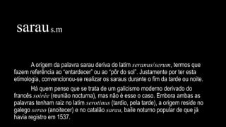 A origem da palavra sarau deriva do latim seranus/serum, termos que
fazem referência ao “entardecer” ou ao “pôr do sol”. Justamente por ter esta
etimologia, convencionou-se realizar os saraus durante o fim da tarde ou noite.
Há quem pense que se trata de um galicismo moderno derivado do
francês soirée (reunião nocturna), mas não é esse o caso. Embora ambas as
palavras tenham raiz no latim serotinus (tardio, pela tarde), a origem reside no
galego serao (anoitecer) e no catalão sarau, baile noturno popular de que já
havia registro em 1537.
saraus.m
 