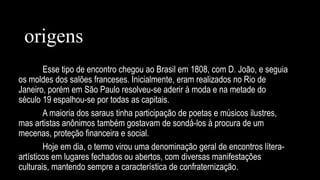 Esse tipo de encontro chegou ao Brasil em 1808, com D. João, e seguia
os moldes dos salões franceses. Inicialmente, eram realizados no Rio de
Janeiro, porém em São Paulo resolveu-se aderir à moda e na metade do
século 19 espalhou-se por todas as capitais.
A maioria dos saraus tinha participação de poetas e músicos ilustres,
mas artistas anônimos também gostavam de sondá-los à procura de um
mecenas, proteção financeira e social.
Hoje em dia, o termo virou uma denominação geral de encontros lítera-
artísticos em lugares fechados ou abertos, com diversas manifestações
culturais, mantendo sempre a característica de confraternização.
origens
 