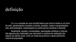 O sarau consiste em uma reunião festiva que ocorre à tarde ou no início
da noite, apresentando concertos musicais, serestas, cantos e apresentações
solo, demonstrações, interpretações ou performances artísticas e literárias.
Atualmente, escolas, universidades, associações artísticas e culturais
são algumas das instituições que reavivaram o costume da realização dos
saraus nos últimos anos, como um modo de promover o desenvolvimento
cultural da população.
definição
 
