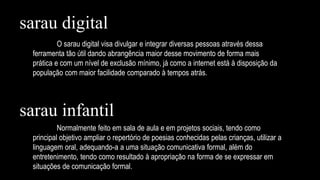 sarau digital
O sarau digital visa divulgar e integrar diversas pessoas através dessa
ferramenta tão útil dando abrangência maior desse movimento de forma mais
prática e com um nível de exclusão mínimo, já como a internet está à disposição da
população com maior facilidade comparado à tempos atrás.
sarau infantil
Normalmente feito em sala de aula e em projetos sociais, tendo como
principal objetivo ampliar o repertório de poesias conhecidas pelas crianças, utilizar a
linguagem oral, adequando-a a uma situação comunicativa formal, além do
entretenimento, tendo como resultado à apropriação na forma de se expressar em
situações de comunicação formal.
 