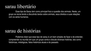Esse tipo de Sarau tem como principal foco a questão dos animais. Neste, um
grupo se reúne lendo e discutindo textos sobre animais, seus direitos e suas relações
com os seres humanos.
Podemos dizer que esse tipo de sarau é um bem simples de fazer e de entender,
compreende na reunião em que um grupo conta e discute diversas histórias, tais como
folclóricas, mitológicas, fatos históricos atuais e do passado.
sarau libertário
sarau de histórias
 