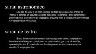 Este tipo de sarau é um caso especial, ele foge do que podemos chamar de
“normal” e abrange um assunto especifico neste caso “astronomia”, onde geralmente o
público observa o céu através de telescópios, enquanto mitos e curiosidades astronômicas
são apresentados e discutidos.
É uma forma de arte em que um ator ou conjunto de atores, interpreta uma
história ou atividades para o público em um determinado lugar, onde há reuniões,
apresentações, etc. É uma das formas de arte que mais se aproxima do sarau na
questão de se apropriar dele.
sarau astronômico
sarau de teatro
 