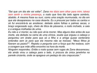 "Sei que um dia ele vai voltar", Zana  me dizia sem olhar para mim, talvez sem sentir a minha presença , o rosto que fora tão belo agora sombrio, abatido. A mesma frase eu ouvi, como uma oração murmurada, no dia em que ela desapareceu na casa deserta. Eu a procurei por todos os cantos e só fui encontrá-la ao anoitecer, deitada sobre folhas e palmas secas, o braço engessado sujo, cheio de titica de pássaros, o rosto inchado, a saia e a anágua molhadas de urina. Eu não a vi morrer, eu não quis vê-la morrer. Mas alguns dias antes de sua morte, ela deitada na cama de uma clínica, soube que ergueu a cabeça e perguntou em árabe para que só a filha e a amiga quase centenária entendes sem (e para que ela mesma não se traísse): "Meus filhos já fizeram as pazes?°'. Repetiu a pergunta com a força que lhe restava, com a coragem que mãe aflita encontra na hora da morte. Ninguém respondeu. Então o rosto quase sem rugas de Zana desvaneceu; ela ainda virou a cabeça para o lado, à procura da única janelinha na parede cinzenta, onde se apagava um pedaço do céu crepuscular.” 
