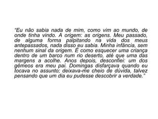 “ Eu não sabia nada de mim, como vim ao mundo, de onde tinha vindo. A origem: as origens. Meu passado, de alguma forma palpitando na vida dos meus antepassados, nada disso eu sabia. Minha infância, sem nenhum sinal da origem. É como esquecer uma criança dentro de um barco num rio deserto, até que uma das margens a acolhe. Anos depois, desconfiei: um dos gêmeos era meu pai. Domingas disfarçava quando eu tocava no assunto; deixava-me cheio de dúvida, talvez pensando que um dia eu pudesse descobrir a verdade.” 