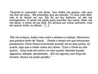 "Quando tu nasceste", ela disse, "seu Halim me ajudou, não quis me tirar da casa... Me prometeu que ias estudar. Tu eras neto dele, não ia te deixar na rua. Ele foi ao teu batismo, só ele me acompanhou. E ainda me pediu para escolher teu nome. Nael, ele me disse, o nome do pai dele. Eu achava um nome estranho, mas ele queria muito, eu deixei...“  [...] “ Ela me enlaçou, beijou meu rosto e abaixou a cabeça. Murmurou que gostava tanto de Yaqub.. . Desde o tempo em que brincavam, passeavam. Omar ficava enciumado quando via os dois juntos, no quarto, logo que o irmão voltou do Líbano. "Com o Omar eu não queria... Uma noite ele entrou no meu quarto, fazendo aquela algazarra, bêbado, abrutalhado... Ele me agarrou com força de homem. Nunca me pediu perdão." 
