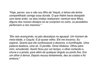 "Hoje, penso: sou e não sou filho de Yaqub, e talvez ele tenha compartilhado comigo essa dúvida. O que Halim havia desejado com tanto ardor, os dois irmãos realizaram: nenhum teve filhos. Alguns dos nossos desejos só se cumprem no outro, os pesadelos pertencem a nós mesmos." “ Ele veio avançando, os pés descalços no aguaçal. Um homem de meia-idade, o Caçula. E já quase velho. Ele me encarou. Eu esperei. Queria que ele confessasse a desonra, a humilhação. Uma palavra bastava, uma só. O perdão. Omar titubeou. Olhou para mim, emudecido. Assim ficou por um tempo, o olhar cortando a chuva e a janela, para além de qualquer ângulo ou ponto fixo. Era um olhar à deriva. Depois recuou lentamente, deu as costas e foi embora." 