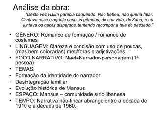 Análise da obra: GÊNERO: Romance de formação / romance de costumes LINGUAGEM: Clareza e concisão com uso de poucas, (mas bem colocadas) metáforas e adjetivações.  FOCO NARRATIVO: Nael=Narrador-personagem (1ª pessoa) TEMAS: Formação da identidade do narrador Desintegração familiar Evolução histórica de Manaus ESPAÇO: Manaus – comunidade sírio libanesa  TEMPO: Narrativa não-linear abrange entre a década de 1910 e a década de 1960. “ Desta vez Halim parecia baqueado. Não bebeu, não queria falar. Contava esse e aquele caso os gêmeos, de sua vida, de Zana, e eu juntava os cacos dispersos, tentando recompor a tela do passado.” 