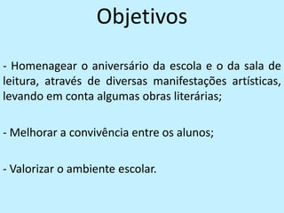 Objetivos
- Homenagear o aniversário da escola e o da sala de
leitura, através de diversas manifestações artísticas,
levando em conta algumas obras literárias;

- Melhorar a convivência entre os alunos;

- Valorizar o ambiente escolar.
 
