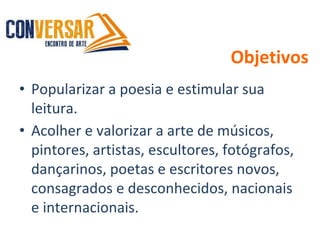 Objetivos
• Popularizar a poesia e estimular sua
leitura.
• Acolher e valorizar a arte de músicos,
pintores, artistas, escultores, fotógrafos,
dançarinos, poetas e escritores novos,
consagrados e desconhecidos, nacionais
e internacionais.
 