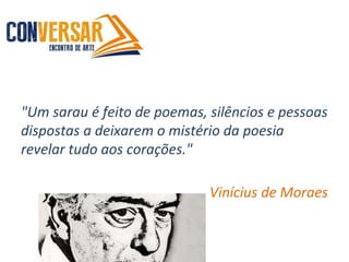 "Um sarau é feito de poemas, silêncios e pessoas
dispostas a deixarem o mistério da poesia
revelar tudo aos corações."
Vinícius de Moraes
 