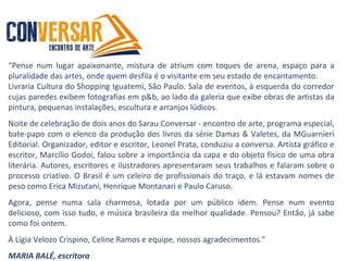 “Pense num lugar apaixonante, mistura de atrium com toques de arena, espaço para a
pluralidade das artes, onde quem desfila é o visitante em seu estado de encantamento.
Livraria Cultura do Shopping Iguatemi, São Paulo. Sala de eventos, à esquerda do corredor
cujas paredes exibem fotografias em p&b, ao lado da galeria que exibe obras de artistas da
pintura, pequenas instalações, escultura e arranjos lúdicos.
Noite de celebração de dois anos do Sarau Conversar - encontro de arte, programa especial,
bate-papo com o elenco da produção dos livros da série Damas & Valetes, da MGuarnieri
Editorial. Organizador, editor e escritor, Leonel Prata, conduziu a conversa. Artista gráfico e
escritor, Marcílio Godoi, falou sobre a importância da capa e do objeto físico de uma obra
literária. Autores, escritores e ilustradores apresentaram seus trabalhos e falaram sobre o
processo criativo. O Brasil é um celeiro de profissionais do traço, e lá estavam nomes de
peso como Erica Mizutani, Henrique Montanari e Paulo Caruso.
Agora, pense numa sala charmosa, lotada por um público idem. Pense num evento
delicioso, com isso tudo, e música brasileira da melhor qualidade. Pensou? Então, já sabe
como foi ontem.
À Lígia Velozo Crispino, Celine Ramos e equipe, nossos agradecimentos.”
MARIA BALÉ, escritora
 