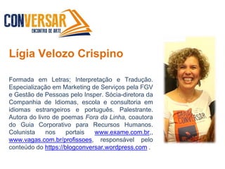 Lígia Velozo Crispino
Formada em Letras; Interpretação e Tradução.
Especialização em Marketing de Serviços pela FGV
e Gestão de Pessoas pelo Insper. Sócia-diretora da
Companhia de Idiomas, escola e consultoria em
idiomas estrangeiros e português. Palestrante.
Autora do livro de poemas Fora da Linha, coautora
do Guia Corporativo para Recursos Humanos.
Colunista nos portais www.exame.com.br,,
www.vagas.com.br/profissoes, responsável pelo
conteúdo do https://blogconversar.wordpress.com .
 