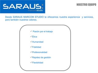 NUESTRO EQUIPO



Desde SARAUS MARCOM STUDIO te ofrecemos nuestra experiencia y servicios,
pero también nuestros valores.




                     Pasión por el trabajo

                    Ética

                    Humanidad

                    Fidelidad

                    Profesionalidad

                    Rapidez de gestión

                    Flexibilidad
 