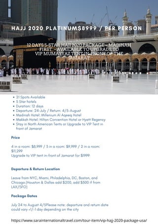 21 Spots Available
5 Star hotels
Duration: 12 days
Departure: 24-July / Return: 4/5-August
Madinah Hotel: Millenium Al Aqeeq Hotel 
Makkah Hotel: Hilton Convention Hotel or Hyatt Regency 
Stay in North American Tents or Upgrade to VIP Tent in
front of Jamarat
Price
4 in a room: $8,999 / 3 in a room: $9,999 / 2 in a room:
$11,299
Upgrade to VIP tent in-front of Jamarat for $1999
Departure & Return Location
Leave from NYC, Miami, Philadelphia, DC, Boston, and
Chicago.(Houston & Dallas add $200, add $300 if from
LAX/SFO)
Package Dates
July 24 to August 4/5Please note: departure and return date
could vary +1/-1 day depending on the city
HAJJ 2020 PLATINUM$8999 / PER PERSON
12 DAYS 5-STAR HAJJ 2020 PACKAGE – MADINAH
FIRST – AVAILABLE TO UPGRADE TO
VIP MUMAYYAZ TENT IN-FRONT OF THE
JAMARAT
https://www.sarainternationaltravel.com/tour-item/vip-hajj-2020-package-usa/
 
