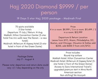 Hajj 2020 Diamond $9999 / per
person
19 Days 5 star Hajj 2020 package – Madinah First
75 spots available
5 Star hotels
Departure: 17-July / Return: 4-Aug
Makkah: Hilton Convention Center (5-star
hotel five min walk near the Haram – a new
hotel)
Madinah: Millenium Al Aqeeq Hotel (5-star
hotel in front of the Green Dome)
Price
4 in a room: $9,999 / 3 in a room: $11,499 / 2
in a room: $12,999
Departure & Return Location
Leave from NYC, Miami, Philadelphia, DC,
Boston, and Chicago. (Houston & Dallas add
$200, add $300 if from LAX/SFO)
Package Dates
July 17 – August 4
Please note: departure and return date could
vary +1/-1 day depending on the city
Price Includes
Round trip airfare
Makkah Hotel: Hilton Convention Center
Madinah Hotel: Millenium Al Aqeeq Hotel (5-
star hotel in front of the Green Dome)
Access to Sara International Travel’s
upgraded premium tent in Mina North
American section
Non-shifting! No Aziziyah
 