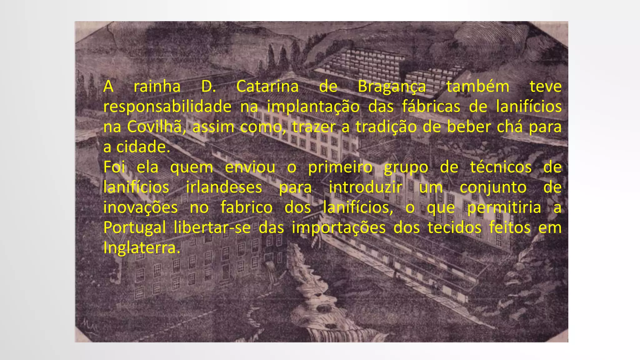 A rainha D. Catarina de Bragança também teve
responsabilidade na implantação das fábricas de lanifícios
na Covilhã, assim como, trazer a tradição de beber chá para
a cidade.
Foi ela quem enviou o primeiro grupo de técnicos de
lanifícios irlandeses para introduzir um conjunto de
inovações no fabrico dos lanifícios, o que permitiria a
Portugal libertar-se das importações dos tecidos feitos em
Inglaterra.
