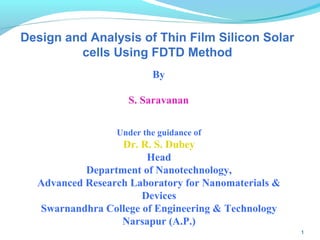 By
S. Saravanan
Design and Analysis of Thin Film Silicon Solar
cells Using FDTD Method
Under the guidance of
Dr. R. S. Dubey
Head
Department of Nanotechnology,
Advanced Research Laboratory for Nanomaterials &
Devices
Swarnandhra College of Engineering & Technology
Narsapur (A.P.)
1
 