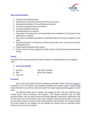 Roles and Responsibilities
• Analysis of User Requirements.
• Identification of real time scenarios into Test case scenarios.
• Deriving test conditions in line with Business Scenarios.
• Functional testing focused on each feature.
• Tracking and Reporting Defects.
• Attending daily Scrum meeting.
• Preparation of Test Report for each deliverables and consolidation of Test report for the
applications as a whole.
• Risk analysis and Reporting based on undelivered feature and timely escalation on the
same.
• Maintaining Metrics on Executed and Non-executed test cases and issues and timely
updating the same.
• Prepare daily and weekly status reports.
• Perform Smoke Testing, Integration Testing, System Testing, Retesting and Regression
testing.
Projects
The details of the various projects that I have handled are listed below here in chronological
order.
1. Lexus Driver Redesign
• Duration : July 2015 to Till date
• Role : Senior Test Engineer
• Team size : 5
Description
Lexus is the luxury vehicle division of Japanese automaker Toyota. The Lexus marque is
marketed in over 70 countries and territories worldwide, has become Japan's largest-selling
make of premium cars, and has ranked among the ten largest Japanese global brands in market
value.
The Website allows user to register and categorizes them into four different types
namely Owner, Driver, Enthusiast and Prospects. This website promotes sales of newly
launched vehicle. User can able to track all the details belongs to the vehicle. Notifications will
be sent to the user on the vehicle’s next service schedule and promotional offers if any. User
can also able to search a nearest service centers based on their location. This website displays
the articles based on the category and also displays the rewards and the upcoming events
based on the user’s current location.
 