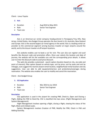 Client: - Lexus Toyota
2. Avis
• Duration : Aug 2014 to May 2015
• Role : Senior Test Engineer
• Team size : 3
Description
Avis is an American car rental company headquartered in Parsippany-Troy Hills, New
Jersey, United States. Avis Budget Group operates the Avis brand in US, Australia, New Zealand
and Europe. Avis is the second largest car rental agency in the world. Avis is a leading rental car
provider to the commercial segment serving business traveler at major airports around the
world, and to the leisure traveler at off-airport locations.
Avis website enables user to book a car for rent. The user also can register and avail
benefits like discount code and promotion offers. Once user selects the location and date of
journey, the website will list the available cars and the corresponding price details. It allows
user to enter the discount code to avail price discount.
The web site provides customized - search option (location based on city, zip code and
point of interest), filter option (based on vehicle type, sort by price, sort by seats and sort by
mileage), auto suggest the nearest airport rental location, neighborhood rental location and city
suggestions. User can able to add equipment/service and protections/coverages during
reservation. The website also enables the user to modify and cancel the reservation.
Client: - Avis Budget Group
3. CS2 Application
• Duration : Mar 2014 to Jun 2014
• Role : Senior Test Engineer
• Team size : 5
Description
CS2 application is used in the airport for creating PNR, Check-in, Open and Closing a
Flight, Adding the PAX to Stand By. CS2 is classified into two areas. (Flight Management and
System Management).
Flight Management involves opening a flight, closing a flight, viewing the status of the
flight, Block and Unblock seats.
System Management involves Creation of PNR, Modify the PNR, Check in PAX and
Adding Stand By.
 