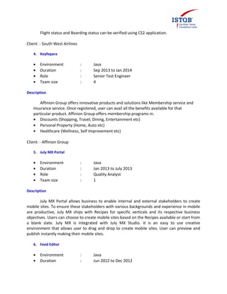 Flight status and Boarding status can be verified using CS2 application.
Client: - South West Airlines
4. Keyfepara
• Environment : Java
• Duration : Sep 2013 to Jan 2014
• Role : Senior Test Engineer
• Team size : 4
Description
Affinion Group offers innovative products and solutions like Membership service and
Insurance service. Once registered, user can avail all the benefits available for that
particular product. Affinion Group offers membership programs in.
• Discounts (Shopping, Travel, Dining, Entertainment etc)
• Personal Property (Home, Auto etc)
• Healthcare (Wellness, Self Improvement etc)
Client: - Affinion Group
5. July MX Portal
• Environment : Java
• Duration : Jan 2013 to July 2013
• Role : Quality Analyst
• Team size : 1
Description
July MX Portal allows business to enable internal and external stakeholders to create
mobile sites. To ensure these stakeholders with various backgrounds and experience in mobile
are productive, July MX ships with Recipes for specific verticals and its respective business
objectives. Users can choose to create mobile sites based on the Recipes available or start from
a blank slate. July MX is integrated with July MX Studio. It is an easy to use creative
environment that allows user to drag and drop to create mobile sites. User can preview and
publish instantly making their mobile sites.
6. Feed Editor
• Environment : Java
• Duration : Jun 2012 to Dec 2012
 