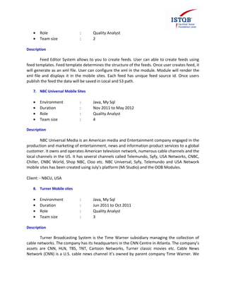 • Role : Quality Analyst
• Team size : 2
Description
Feed Editor System allows to you to create feeds. User can able to create feeds using
feed templates. Feed template determines the structure of the feeds. Once user creates feed, it
will generate as an xml file. User can configure the xml in the module. Module will render the
xml file and displays it in the mobile sites. Each feed has unique feed source id. Once users
publish the feed the data will be saved in Local and S3 path.
7. NBC Universal Mobile Sites
• Environment : Java, My Sql
• Duration : Nov 2011 to May 2012
• Role : Quality Analyst
• Team size : 4
Description
NBC Universal Media is an American media and Entertainment company engaged in the
production and marketing of entertainment, news and information product services to a global
customer. It owns and operates American television network, numerous cable channels and the
local channels in the US. It has several channels called Telemundo, Syfy, USA Networks, CNBC,
Chiller, CNBC World, Shop NBC, Cloo etc. NBC Universal, Syfy, Telemundo and USA Network
mobile sites has been created using July’s platform (Mi Studio) and the OOB Modules.
Client: - NBCU, USA
8. Turner Mobile sites
• Environment : Java, My Sql
• Duration : Jun 2011 to Oct 2011
• Role : Quality Analyst
• Team size : 3
Description
Turner Broadcasting System is the Time Warner subsidiary managing the collection of
cable networks. The company has its headquarters in the CNN Centre in Atlanta. The company’s
assets are CNN, HLN, TBS, TNT, Cartoon Networks, Turner classic movies etc. Cable News
Network (CNN) is a U.S. cable news channel it’s owned by parent company Time Warner. We
 