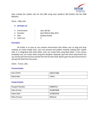 have created the mobile sites for the CNN using July’s platform (Mi Studio) and the OOB
Modules.
Client: - CNN, USA
9. Mi Studio 3.0
• Environment : Java, My Sql
• Duration : April 2010 to May 2011
• Role : Quality Analyst
• Team size : 3
Description
Mi Studio is an easy to use creative environment that allows user to drag and drop
modules to create mobile sites. User can preview and publish instantly making their mobile
sites. It is integrated with Feed editor. User can create feed using feed editor. It has various
templates user can create feeds using this template. Depends upon the client requirement we
can set the poll interval time and the life time for each feed. Based upon the poll interval time it
will pull the feed from the server.
Client: - Turner, USA.
Personal Details
Date of Birth 28/07/1986
Nationality Indian
Passport Details
Passport Number G9887912
Date of Issue 26/08/2008
Expiry Date 25/08/2018
Place of Issue Madurai
 