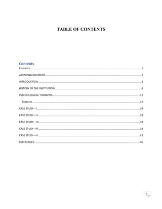 TABLE OF CONTENTS

Contents
Contents......................................................................................................................................................1
ACKNOWLEDGEMENT.................................................................................................................................2
INTRODUCTION...........................................................................................................................................3
HISTORY OF THE INSTITUTION.....................................................................................................................8
PSYCHOLOGICAL THERAPIES......................................................................................................................12
Features ................................................................................................................................................22
CASE STUDY – I..........................................................................................................................................24
CASE STUDY – II.........................................................................................................................................29
CASE STUDY – III........................................................................................................................................33
CASE STUDY –IV.........................................................................................................................................38
CASE STUDY – V.........................................................................................................................................42
REFERENCES..............................................................................................................................................46

1

 