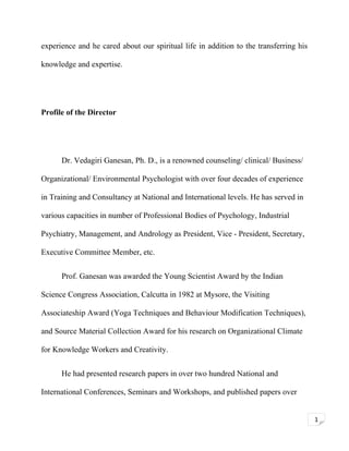experience and he cared about our spiritual life in addition to the transferring his
knowledge and expertise.

Profile of the Director

Dr. Vedagiri Ganesan, Ph. D., is a renowned counseling/ clinical/ Business/
Organizational/ Environmental Psychologist with over four decades of experience
in Training and Consultancy at National and International levels. He has served in
various capacities in number of Professional Bodies of Psychology, Industrial
Psychiatry, Management, and Andrology as President, Vice - President, Secretary,
Executive Committee Member, etc.
Prof. Ganesan was awarded the Young Scientist Award by the Indian
Science Congress Association, Calcutta in 1982 at Mysore, the Visiting
Associateship Award (Yoga Techniques and Behaviour Modification Techniques),
and Source Material Collection Award for his research on Organizational Climate
for Knowledge Workers and Creativity.
He had presented research papers in over two hundred National and
International Conferences, Seminars and Workshops, and published papers over
1

 