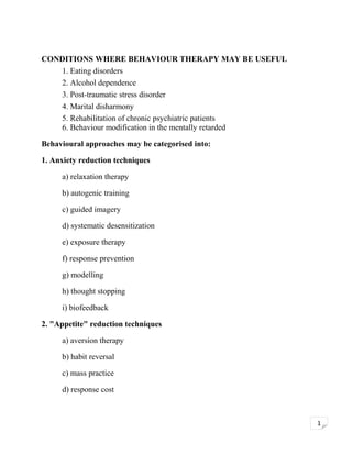 CONDITIONS WHERE BEHAVIOUR THERAPY MAY BE USEFUL
1. Eating disorders
2. Alcohol dependence
3. Post-traumatic stress disorder
4. Marital disharmony
5. Rehabilitation of chronic psychiatric patients
6. Behaviour modification in the mentally retarded
Behavioural approaches may be categorised into:
1. Anxiety reduction techniques
a) relaxation therapy
b) autogenic training
c) guided imagery
d) systematic desensitization
e) exposure therapy
f) response prevention
g) modelling
h) thought stopping
i) biofeedback
2. "Appetite" reduction techniques
a) aversion therapy
b) habit reversal
c) mass practice
d) response cost

1

 