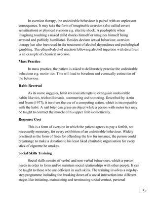 In aversion therapy, the undesirable behaviour is paired with an unpleasant
consequence. It may take the form of imaginable aversion (also called covert
sensitization) or physical aversion e.g. electric shock. A paedophile when
imagining touching a naked child shocks himself or imagines himself being
arrested and publicly humiliated. Besides deviant sexual behaviour, aversion
therapy has also been used in the treatment of alcohol dependence and pathological
gambling. The ethanol-alcohol reaction following alcohol ingestion with disulfiram
is an example of chemical aversion.
Mass Practice
In mass practice, the patient is asked to deliberately practise the undesirable
behaviour e.g. motor tics. This will lead to boredom and eventually extinction of
the behaviour.
Habit Reversal
As its name suggests, habit reversal attempts to extinguish undesirable
habits like tics, trichotillomania, stammering and stuttering. Described by Azrin
and Nunn (1977), it involves the use of a competing action, which is incompatible
with the habit. A nail biter can grasp an object while a person with motor tics may
be taught to contract the muscle of his upper limb isometrically.
Response Cost
This is a form of aversion in which the patient agrees to pay a forfeit, not
necessarily monetary, for every exhibition of an undesirable behaviour. Widely
practised as the form of fines for offending the law for instance, the person could
prearrange to make a donation to his least liked charitable organisation for every
stick of cigarette he smokes.
Social Skills Training
Social skills consist of verbal and non-verbal behaviours, which a person
needs in order to form and/or maintain social relationships with other people. It can
be taught to those who are deficient in such skills. The training involves a step-bystep programme including the breaking down of a social interaction into different
stages like initiating, maintaining and terminating social contact, personal
1

 